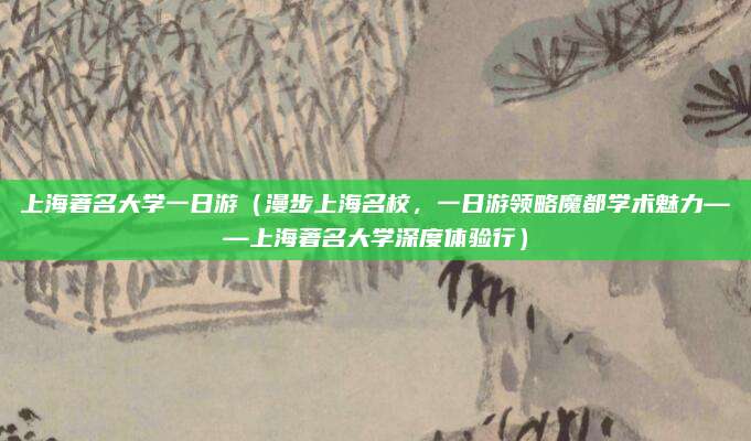 上海著名大学一日游(漫步上海名校,一日游领略魔都学术魅力——上海著名大学深度体验行)
