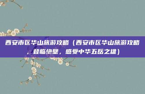西安市区华山旅游攻略（西安市区华山旅游攻略，登临绝壁，感受中华五岳之雄）