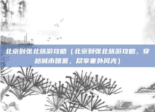 北京到张北旅游攻略(北京到张北旅游攻略,穿越城市喧嚣,尽享塞外风光)