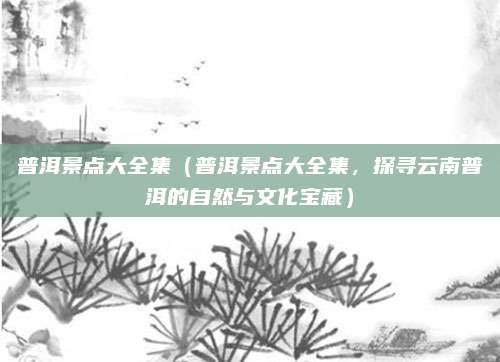 普洱景点大全集（普洱景点大全集，探寻云南普洱的自然与文化宝藏）