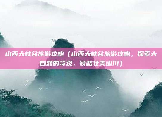 山西大峡谷旅游攻略(山西大峡谷旅游攻略,探索大自然的奇观,领略壮美山川)