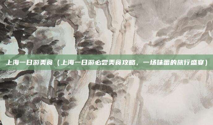 上海一日游美食(上海一日游必尝美食攻略,一场味蕾的旅行盛宴)