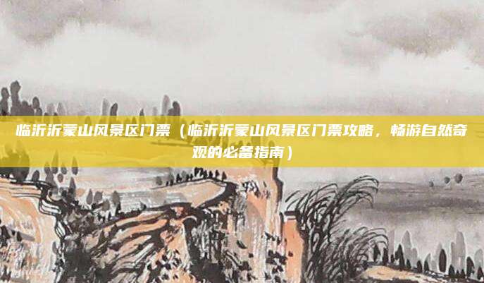 临沂沂蒙山风景区门票（临沂沂蒙山风景区门票攻略，畅游自然奇观的必备指南）