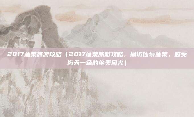2017蓬莱旅游攻略(2017蓬莱旅游攻略,探访仙境蓬莱,感受海天一色的绝美风光)