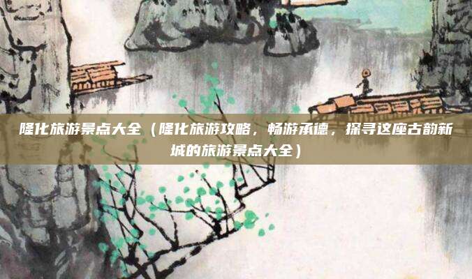 隆化旅游景点大全(隆化旅游攻略,畅游承德,探寻这座古韵新城的旅游景点大全)
