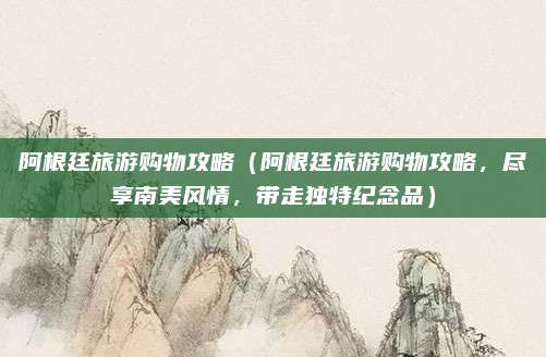 阿根廷旅游购物攻略(阿根廷旅游购物攻略,尽享南美风情,带走独特纪念品)