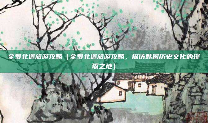 全罗北道旅游攻略(全罗北道旅游攻略,探访韩国历史文化的璀璨之地)