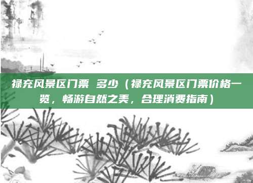 禄充风景区门票 多少(禄充风景区门票价格一览,畅游自然之美,合理消费指南)