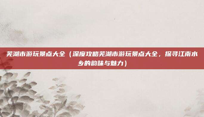 芜湖市游玩景点大全(深度攻略芜湖市游玩景点大全,探寻江南水乡的韵味与魅力)