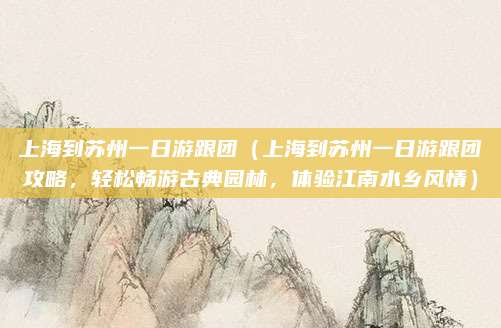 上海到苏州一日游跟团(上海到苏州一日游跟团攻略,轻松畅游古典园林,体验江南水乡风情)