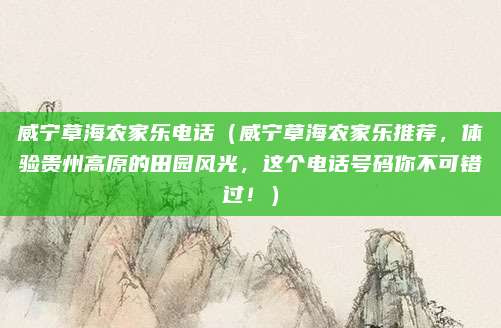 威宁草海农家乐电话(威宁草海农家乐推荐,体验贵州高原的田园风光,这个电话号码你不可错过!)