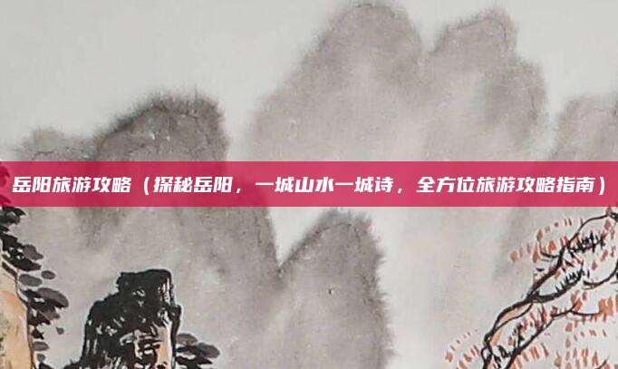 岳阳旅游攻略(探秘岳阳,一城山水一城诗,全方位旅游攻略指南)