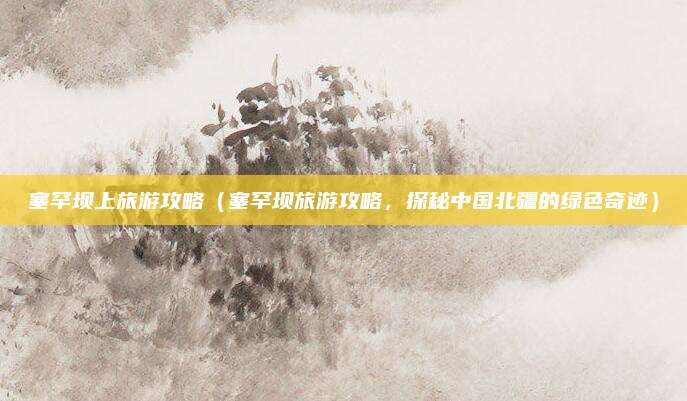 塞罕坝上旅游攻略(塞罕坝旅游攻略,探秘中国北疆的绿色奇迹)