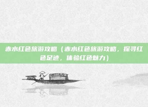 赤水红色旅游攻略(赤水红色旅游攻略,探寻红色足迹,体验红色魅力)