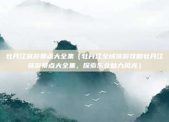 牡丹江旅游景点大全集(牡丹江全域旅游攻略牡丹江旅游景点大全集,探索东北魅力风光)