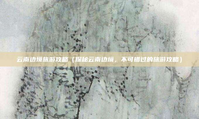 云南边境旅游攻略(探秘云南边境,不可错过的旅游攻略)