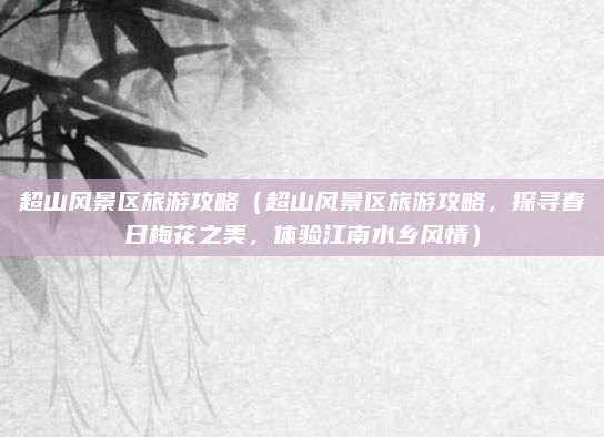 超山风景区旅游攻略(超山风景区旅游攻略,探寻春日梅花之美,体验江南水乡风情)