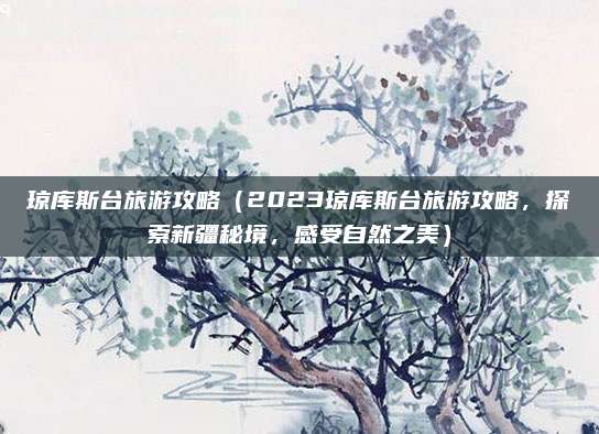 琼库斯台旅游攻略(2023琼库斯台旅游攻略,探索新疆秘境,感受自然之美)