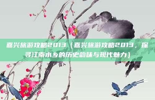 嘉兴旅游攻略2013(嘉兴旅游攻略2013,探寻江南水乡的历史韵味与现代魅力)