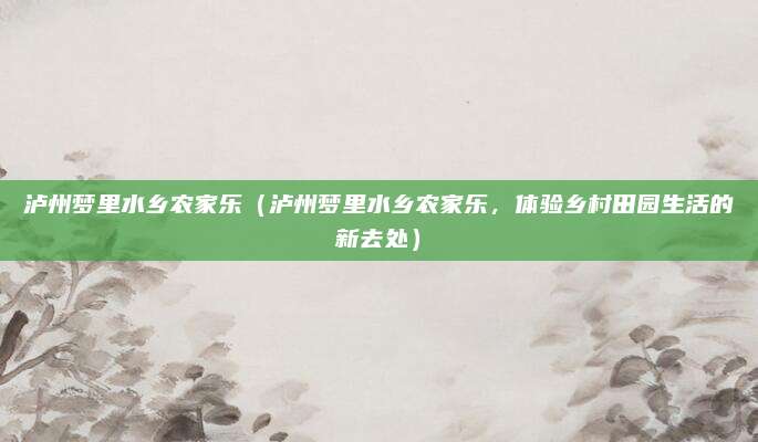 泸州梦里水乡农家乐(泸州梦里水乡农家乐,体验乡村田园生活的新去处)