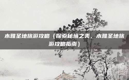 木雅圣地旅游攻略(探索秘境之美,木雅圣地旅游攻略指南)