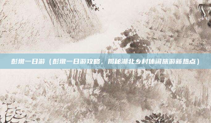 彭墩一日游(彭墩一日游攻略,揭秘湖北乡村休闲旅游新热点)