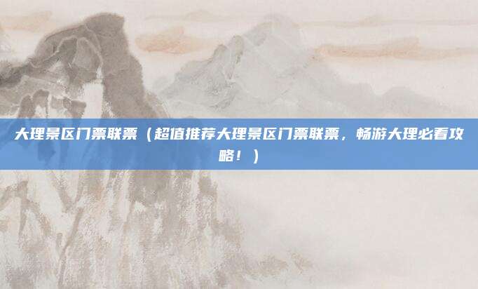 大理景区门票联票（超值推荐大理景区门票联票，畅游大理必看攻略！）