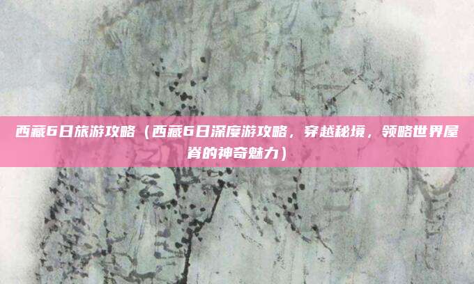 西藏6日旅游攻略(西藏6日深度游攻略,穿越秘境,领略世界屋脊的神奇魅力)