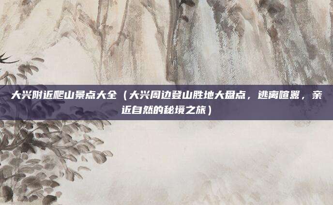 大兴附近爬山景点大全(大兴周边登山胜地大盘点,逃离喧嚣,亲近自然的秘境之旅)