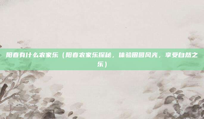 阳春有什么农家乐(阳春农家乐探秘,体验田园风光,享受自然之乐)