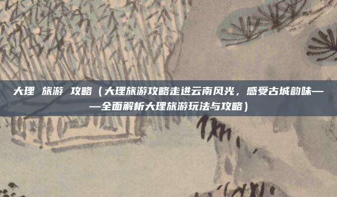 大理 旅游 攻略(大理旅游攻略走进云南风光,感受古城韵味——全面解析大理旅游玩法与攻略)