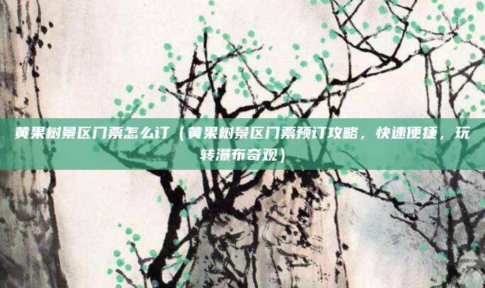 黄果树景区门票怎么订(黄果树景区门票预订攻略,快速便捷,玩转瀑布奇观)