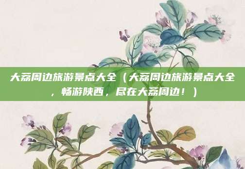 大荔周边旅游景点大全(大荔周边旅游景点大全,畅游陕西,尽在大荔周边!)