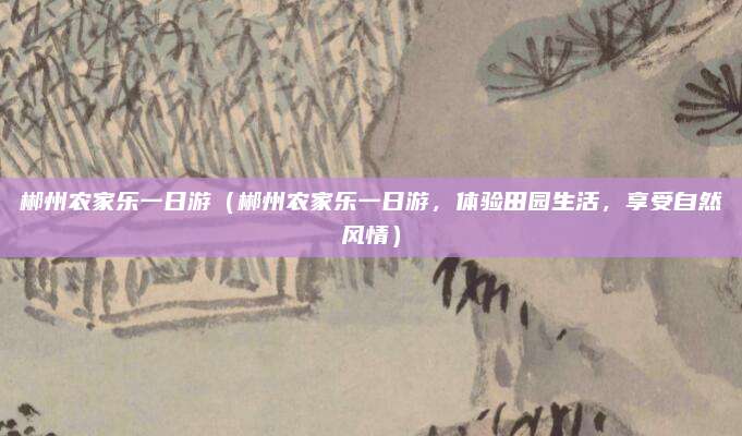郴州农家乐一日游(郴州农家乐一日游,体验田园生活,享受自然风情)