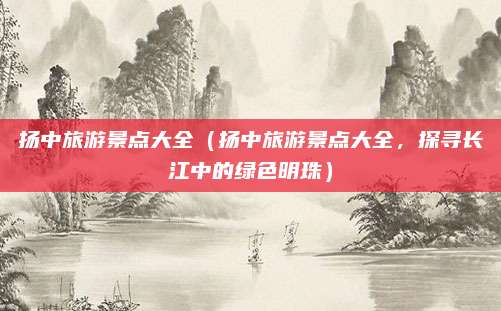 扬中旅游景点大全(扬中旅游景点大全,探寻长江中的绿色明珠)