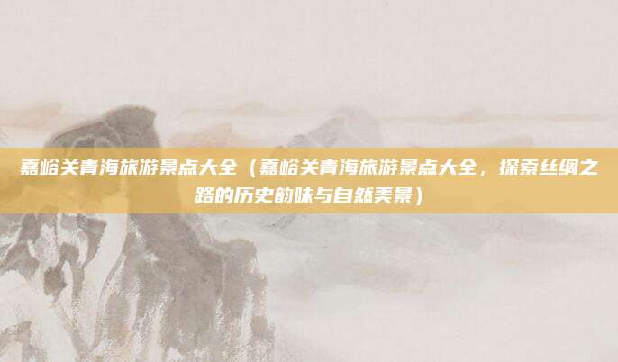嘉峪关青海旅游景点大全(嘉峪关青海旅游景点大全,探索丝绸之路的历史韵味与自然美景)