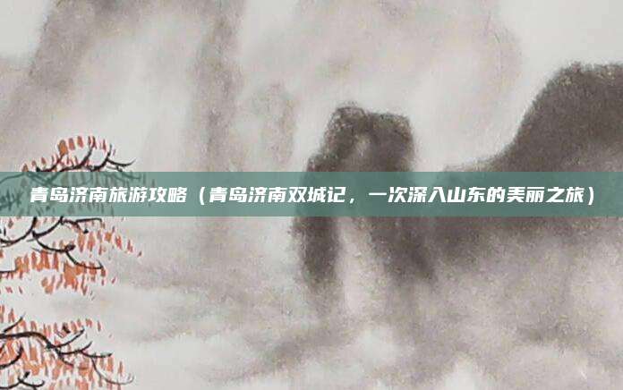 青岛济南旅游攻略(青岛济南双城记,一次深入山东的美丽之旅)