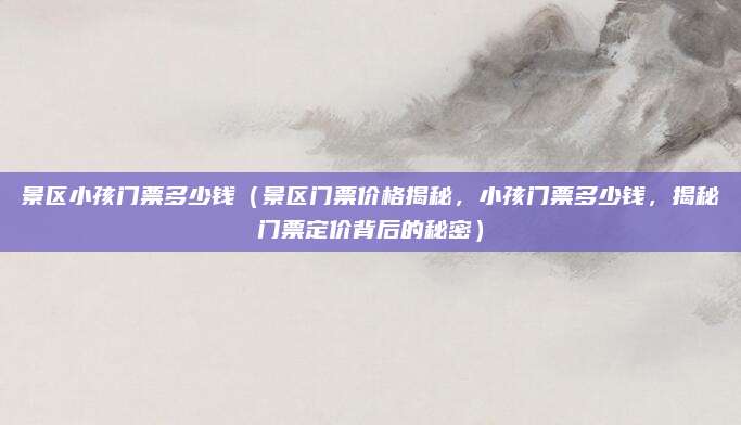 景区小孩门票多少钱(景区门票价格揭秘,小孩门票多少钱,揭秘门票定价背后的秘密)
