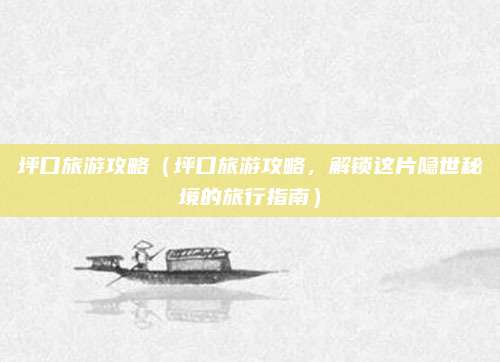 坪口旅游攻略(坪口旅游攻略,解锁这片隐世秘境的旅行指南)
