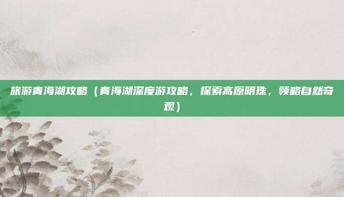 旅游青海湖攻略(青海湖深度游攻略,探索高原明珠,领略自然奇观)