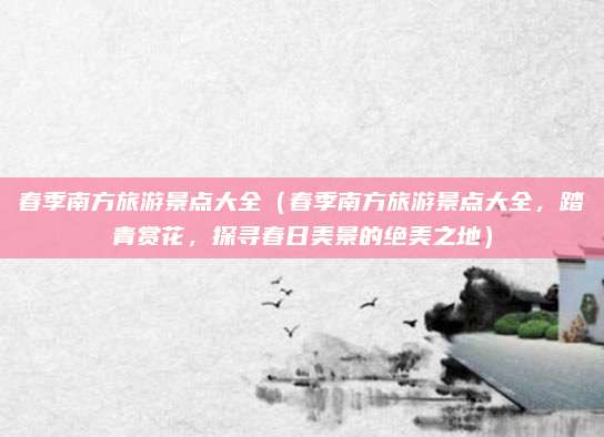 春季南方旅游景点大全(春季南方旅游景点大全,踏青赏花,探寻春日美景的绝美之地)