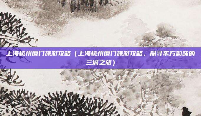 上海杭州厦门旅游攻略(上海杭州厦门旅游攻略,探寻东方韵味的三城之旅)