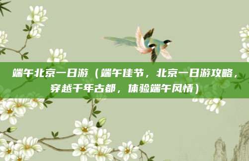 端午北京一日游(端午佳节,北京一日游攻略,穿越千年古都,体验端午风情)