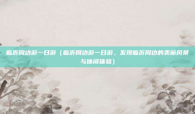 临沂周边游一日游(临沂周边游一日游,发现临沂周边的美丽风景与休闲体验)