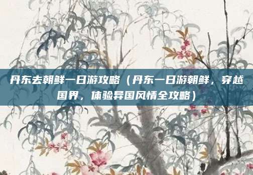 丹东去朝鲜一日游攻略(丹东一日游朝鲜,穿越国界,体验异国风情全攻略)