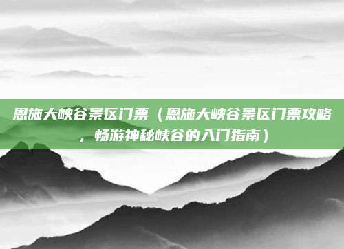 恩施大峡谷景区门票(恩施大峡谷景区门票攻略,畅游神秘峡谷的入门指南)