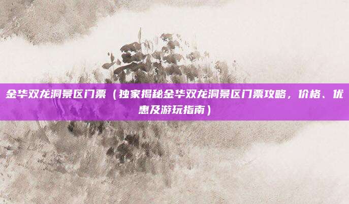 金华双龙洞景区门票（独家揭秘金华双龙洞景区门票攻略，价格、优惠及游玩指南）
