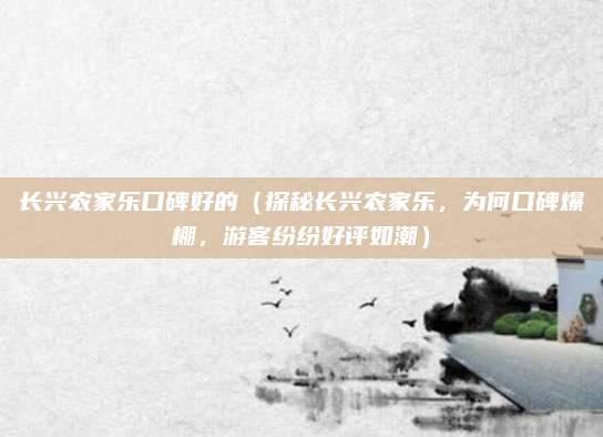 长兴农家乐口碑好的(探秘长兴农家乐,为何口碑爆棚,游客纷纷好评如潮)