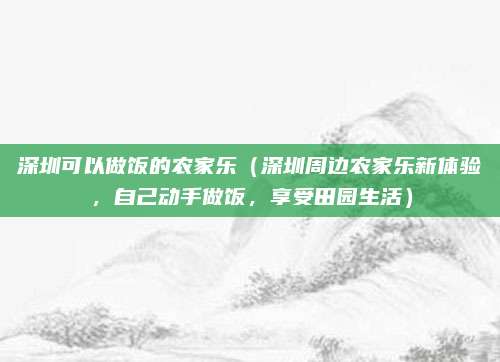 深圳可以做饭的农家乐(深圳周边农家乐新体验,自己动手做饭,享受田园生活)
