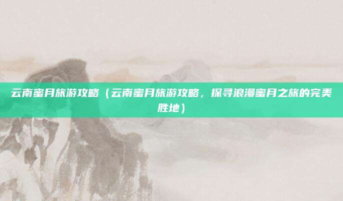 云南蜜月旅游攻略(云南蜜月旅游攻略,探寻浪漫蜜月之旅的完美胜地)